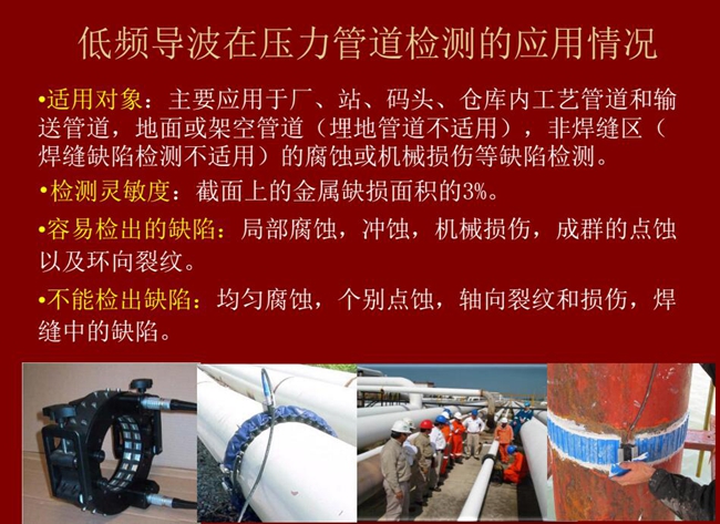 低頻導波技術在壓力管道檢測應用適用對象：廠、站、碼頭、倉庫內工藝管道和輸送管道、地面或架空管道的腐蝕或機械損傷等缺陷檢測