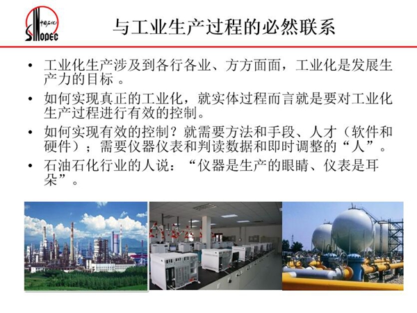 工業(yè)化生產(chǎn)涉及各行各業(yè),方方面面,要對(duì)工業(yè)化生產(chǎn)過程進(jìn)行有效控 制就需要人才、手段、方法和儀器儀表,對(duì)石油石化行業(yè)而言,儀器是生產(chǎn) 的眼睛、儀表是耳朵