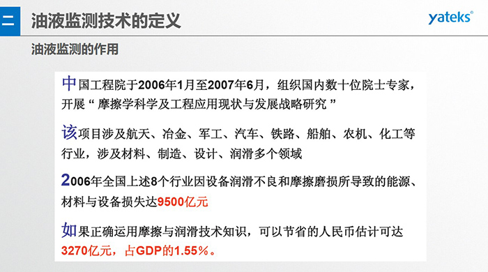 油液監(jiān)測的作用：中國工程院于2006年1月至2007年6月組織國內(nèi)數(shù)十位院士專家開展 摩擦學科學及工程應用現(xiàn)狀與發(fā)展戰(zhàn)略研究，該項目涉及航天、冶金、軍工、汽車、鐵路 等多個領域